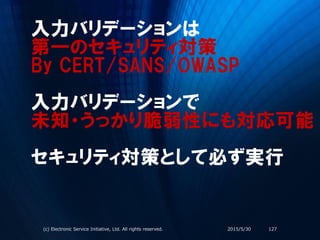 入力バリデーションは
第一のセキュリティ対策
By CERT/SANS/OWASP
入力バリデーションで
未知・うっかり脆弱性にも対応可能
セキュリティ対策として必ず実行
2015/5/30(c) Electronic Service Initiative, Ltd. All rights reserved. 127
 