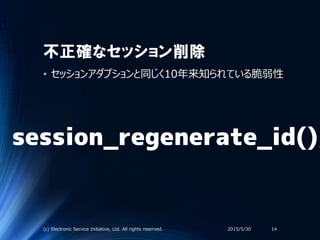 不正確なセッション削除
• セッションアダプションと同じく10年来知られている脆弱性
2015/5/30(c) Electronic Service Initiative, Ltd. All rights reserved. 14
session_regenerate_id();
 