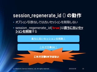 session_regenerate_id()の動作
• オプション引数なしでは古いセッションを削除しない
• session_regenerate_id(true)は直ちに古いセッ
ションを削除する
2015/5/30(c) Electronic Service Initiative, Ltd. All rights reserved. 15
直ちに古いセッションを削除！
これで万事OK！
これで万事OKではない
 