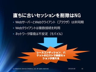 直ちに古いセッションを削除はNG
• WebサーバーとWebクライアント（ブラウザ）は非同期
• Webクライアントは複数接続を利用
• ネットワーク環境は不安定（モバイル）
2015/5/30(c) Electronic Service Initiative, Ltd. All rights reserved. 16
レースコンディション、パ
ケットのロストで突然セッ
ションが消える
 