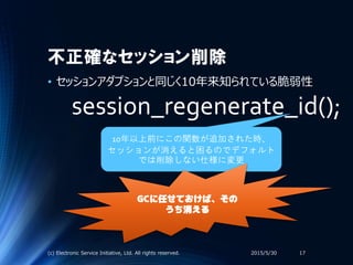 不正確なセッション削除
• セッションアダプションと同じく10年来知られている脆弱性
2015/5/30(c) Electronic Service Initiative, Ltd. All rights reserved. 17
session_regenerate_id();
10年以上前にこの関数が追加された時、
セッションが消えると困るのでデフォルト
では削除しない仕様に変更
GCに任せておけば、その
うち消える
 