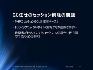 GC任せのセッション削除の問題
• PHPのセッションGCは「確率ベース」
• トラフィックの少ないサイトではなかなか削除されない
• 攻撃者がセッションハイジャックしている場合、新旧両
方のセッションが有効
2015/5/30(c) Electronic Service Initiative, Ltd. All rights reserved. 18
 
