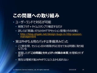 この問題への取り組み
• ユーザーランドで対応が可能
• 削除フラグ＋タイムスタンプで確認するだけ
• 詳しくは「間違いだらけのHTTPセッション管理とその対策」
• http://blog.ohgaki.net/design-bugs-in-http-session-
management
• 実はPHP5.6用のパッチは準備済みだった
• ここ数年間、セッションIDの削除がGC任せである問題に取り組
んでいる
• 提案したが「この問題とセキュリティ対策の本質」を理解されず
却下
• 現在は理解が進みPHP7には入るかも知れない
2015/5/30(c) Electronic Service Initiative, Ltd. All rights reserved. 19
 