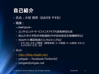 自己紹介
• 氏名：大垣 靖男（おおがき やすお）
• 職業：
• PHPコミッター
• エレクトロニック・サービスイニチアチブ代表取締役社長
• 岡山大学大学院非常勤講師/PHP技術者認定機構顧問など
• Webサイト構築関連のコンサルティン...