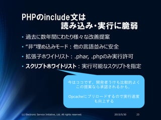PHPのinclude文は
読み込み・実行に脆弱
• 過去に数年間にわたり様々な改善提案
• “非”埋め込みモード：他の言語並みに安全
• 拡張子ホワイトリスト：.phar, .phpのみ実行許可
• スクリプトホワイトリスト：実行可能なスクリプトを指定
2015/5/30(c) Electronic Service Initiative, Ltd. All rights reserved. 23
今はココです。開発者うけも比較的よく
この提案なら承認されるかも。
Opcacheにプリロードするので実行速度
も向上する
 
