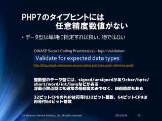 PHP7のタイプヒントには
任意精度数値がない
• データ型は単純に指定すれば良い、物ではない
2015/5/30(c) Electronic Service Initiative, Ltd. All rights reserved. 25
Validate for expected data types
OWASP Secure Coding Practices(v2) – InputValidation
整数型のデータ型には、signed/unsignedがありchar/byte/
short/word/int/longなどがある
浮動小数点型にも通常の倍精度のみでなく、四倍精度もある
32ビットCPUのPHPは符号付32ビット整数、64ビットCPUは
符号付64ビット整数
http://blog.ohgaki.net/owasp-secure-coding-practices-quick-reference-guide
 