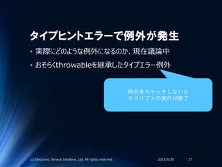 タイプヒントエラーで例外が発生
• 実際にどのような例外になるのか、現在議論中
• おそらくthrowableを継承したタイプエラー例外
2015/5/30(c) Electronic Service Initiative, Ltd. All rights reserved. 27
例外をキャッチしないと
スクリプトの実行が終了
 