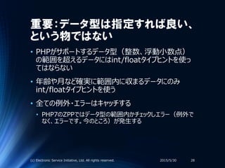 重要：データ型は指定すれば良い、
という物ではない
• PHPがサポートするデータ型（整数、浮動小数点）
の範囲を超えるデータにはint/floatタイプヒントを使っ
てはならない
• 年齢や月など確実に範囲内に収まるデータにのみ
int/floatタイプヒントを使う
• 全ての例外・エラーはキャッチする
• PHP7のZPPではデータ型の範囲内かチェックしエラー（例外で
なく、エラーです。今のところ）が発生する
2015/5/30(c) Electronic Service Initiative, Ltd. All rights reserved. 28
 