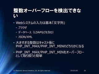 整数オーバーフローを検出できな
い
• Webシステムの入力は基本「文字列」
• ブラウザ
• データベース（LDAPなどを含む）
• JSON/XML
• 大きすぎる整数はキャスト後に
PHP_INT_MAX/PHP_INT_MINのどちらかになる
• PHP_INT_MAX/PHP_INT_MINをオーバーフロー
として取り扱うと簡単
2015/5/30(c) Electronic Service Initiative, Ltd. All rights reserved. 29
 