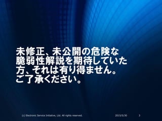 未修正、未公開の危険な
脆弱性解説を期待していた
方、それは有り得ません。
ご了承ください。
2015/5/30(c) Electronic Service Initiative, Ltd. All rights reserved. 3
 