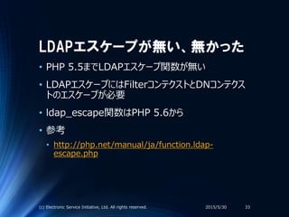 LDAPエスケープが無い、無かった
• PHP 5.5までLDAPエスケープ関数が無い
• LDAPエスケープにはFilterコンテクストとDNコンテクス
トのエスケープが必要
• ldap_escape関数はPHP 5.6から
• 参考
• http://php.net/manual/ja/function.ldap-
escape.php
2015/5/30(c) Electronic Service Initiative, Ltd. All rights reserved. 33
 