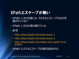 XPathエスケープが無い
• XPath 1.0の定義には、そもそもエスケープ方法が定
義されていない
• XPath 1.0の仕様は壊れている
• 参考
• http://blog.ohgaki.net/xpath-query-1
• http://blog.ohgaki.net/xpath-query-2
• http://blog.ohgaki.net/reason-why-xpath1-0-is-
broken
• XPath 2.0ではエスケープ仕様が追加された
2015/5/30(c) Electronic Service Initiative, Ltd. All rights reserved. 35
 
