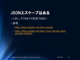 JSONエスケープはある
• しかし、デフォルトで安全ではない
• 参考
• http://blog.ohgaki.net/json-escape
• http://blog.ohgaki.net/php7-json-decode-json-
encode-problem
2015/5/30(c) Electronic Service Initiative, Ltd. All rights reserved. 39
 