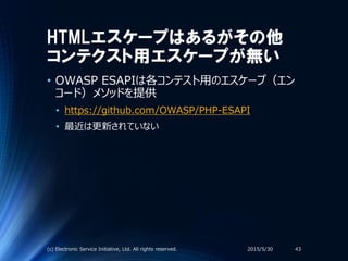 HTMLエスケープはあるがその他
コンテクスト用エスケープが無い
• OWASP ESAPIは各コンテスト用のエスケープ（エン
コード）メソッドを提供
• https://github.com/OWASP/PHP-ESAPI
• 最近は更新されていない
2015/5/30(c) Electronic Service Initiative, Ltd. All rights reserved. 43
 
