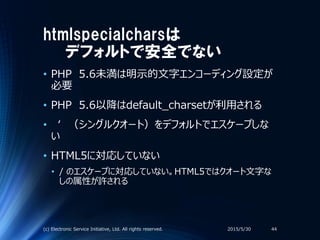 htmlspecialcharsは
デフォルトで安全でない
• PHP 5.6未満は明示的文字エンコーディング設定が
必要
• PHP 5.6以降はdefault_charsetが利用される
• ‘ （シングルクオート）をデフォルトでエスケープしな
い
• HTML5に対応していない
• / のエスケープに対応していない。HTML5ではクオート文字な
しの属性が許される
2015/5/30(c) Electronic Service Initiative, Ltd. All rights reserved. 44
 