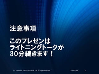 注意事項
このプレゼンは
ライトニングトークが
30分続きます！
2015/5/30(c) Electronic Service Initiative, Ltd. All rights reserved. 5
 
