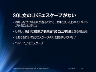 SQL文のLIKEエスケープがない
• おかしなクエリ結果が返るだけで、セキュリティ上のインパクト
があることは少ない
• しかし、余計な結果が表示されることが問題となる場合も
• そもそもDBMSがエスケープAPIを提供していない
• “％”、“_”をエスケープ
2015/5/30(c) Electronic Service Initiative, Ltd. All rights reserved. 50
 