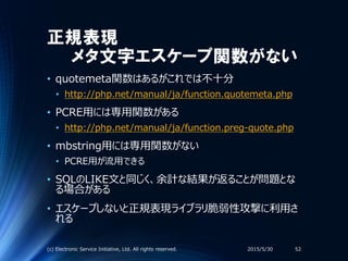 正規表現
メタ文字エスケープ関数がない
• quotemeta関数はあるがこれでは不十分
• http://php.net/manual/ja/function.quotemeta.php
• PCRE用には専用関数がある
• http://php.net/manual/ja/function.preg-quote.php
• mbstring用には専用関数がない
• PCRE用が流用できる
• SQLのLIKE文と同じく、余計な結果が返ることが問題とな
る場合がある
• エスケープしないと正規表現ライブラリ脆弱性攻撃に利用さ
れる
2015/5/30(c) Electronic Service Initiative, Ltd. All rights reserved. 52
 