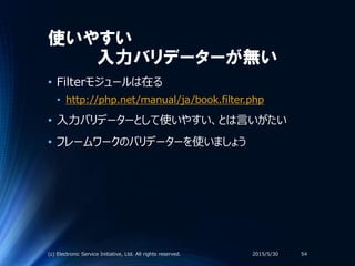 使いやすい
入力バリデーターが無い
• Filterモジュールは在る
• http://php.net/manual/ja/book.filter.php
• 入力バリデーターとして使いやすい、とは言いがたい
• フレームワークのバリデーターを使いましょう
2015/5/30(c) Electronic Service Initiative, Ltd. All rights reserved. 54
 