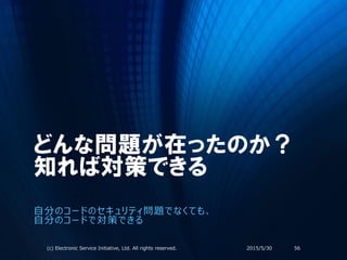 どんな問題が在ったのか？
知れば対策できる
自分のコードのセキュリティ問題でなくても、
自分のコードで対策できる
2015/5/30(c) Electronic Service Initiative, Ltd. All rights reserved. 56
 