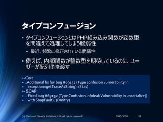 タイプコンフュージョン
• タイプコンフュージョンとはPHP組み込み関数が変数型
を間違えて処理してしまう脆弱性
• 最近、頻繁に修正されている脆弱性
• 例えば、内部関数が整数型を期待しているのに、ユー
ザーが配列型を渡す
2015/5/30(c) Electronic Service Initiative, Ltd. All rights reserved. 58
+-Core:
+ . Additional fix for bug #69152 (Type confusion vulnerability in
+ exception::getTraceAsString). (Stas)
+- SOAP:
+ . Fixed bug #69152 (Type Confusion InfoleakVulnerability in unserialize()
+ with SoapFault). (Dmitry)
 