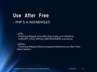 Use After Free
• PHP 5.4.40のNEWSより
2015/5/30(c) Electronic Service Initiative, Ltd. All rights reserved. 64
- cURL:
. Fixed bug #69316 (Use-after-free in php_curl related to
CURLOPT_FILE/_INFILE/_WRITEHEADER). (Laruence)
- Sqlite3:
. Fixed bug #66550 (SQLite prepared statement use-after-free).
(Sean Heelan)
 