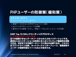 PHPユーザーの防御策（緩和策）
出来る限り厳格な
入力バリデーションを行う
• 数値データのみなら文字列でも20バイトも無い
• 20バイト以下のシェルコードは困難
• 数字だけでは無理（ただし、制御コードなしのシェルコードは可能）
2015/5/30(c) Electronic Service Initiative, Ltd. All rights reserved. 66
CERT Top 10 セキュアコーディングプラクティス
1. 入力をバリデーションする
全ての信頼できないデータソースからの入力をバリデーションする。
適切な入力バリデーションは非常に多くのソフトウェア脆弱性を排除
できる。ほぼ全ての外部データソースに用心が必要である。これらに
はコマンドライン引数、ネットワークインターフェース、環境変数や
ユーザーが制御可能なファイルなどが含まれる。
 