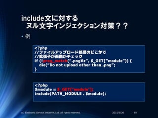 include文に対する
ヌル文字インジェクション対策？？
• 例
<?php
//ファイルアップロード処理のどこかで
//拡張子が画像かチェック
if (!preg_match(“.png¥z”, $_GET[“module”)) {
die(“Do not upload other than .png”;
}
<?php
$module = $_GET[‘module’];
include(PATH_MODULE . $module);
2015/5/30(c) Electronic Service Initiative, Ltd. All rights reserved. 69
 