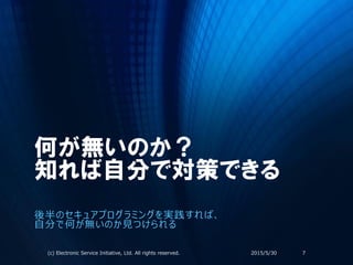 何が無いのか？
知れば自分で対策できる
後半のセキュアプログラミングを実践すれば、
自分で何が無いのか見つけられる
2015/5/30(c) Electronic Service Initiative, Ltd. All rights reserved. 7
 