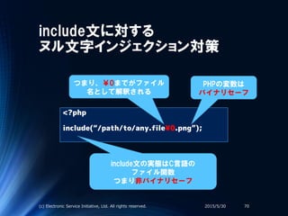 include文に対する
ヌル文字インジェクション対策
<?php
include(“/path/to/any.file¥0.png”);
include文の実態はC言語の
ファイル関数
つまり非バイナリセーフ
2015/5/30(c) Electronic Service Initiative, Ltd. All rights reserved. 70
PHPの変数は
バイナリセーフ
つまり、￥0までがファイル
名として解釈される
 