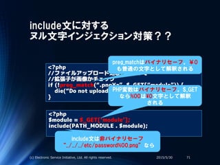include文に対する
ヌル文字インジェクション対策？？
<?php
//ファイルアップロード処理のどこかで
//拡張子が画像かチェック
if (!preg_match(“.png¥z”, $_GET[“module”)) {
die(“Do not upload other than .png”;
}
<?php
$module = $_GET[‘module’];
include(PATH_MODULE . $module);
2015/5/30(c) Electronic Service Initiative, Ltd. All rights reserved. 71
preg_matchはバイナリセーフ。￥0
も普通の文字として解釈される
PHP変数はバイナリセーフ。$_GET
なら%00は¥0文字として解釈
される
include文は非バイナリセーフ
“../../../etc/password%00.png”なら
 