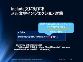 include文に対する
ヌル文字インジェクション対策
<?php
include(“/path/to/any.file¥0.png”);
2015/5/30(c) Electronic Service Initiative, Ltd. All rights reserved. 72
PHP5.3.4からストリームラッパー
でヌル文字を不許可
http://attack/script.php%00.png
なども不許可
- Security enhancements:
. Paths with NULL in them (foo¥0bar.txt) are now
considered as invalid. (Rasmus)
 