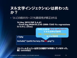ヌル文字インジェクションは終わった
か？
• ついこの前のリリースでも脆弱性が修正される
2015/5/30(c) Electronic Service Initiative, Ltd. All rights reserved. 75
14 May 2015 PHP 5.4.41
. Fixed bug #69418 (CVE-2006-7243 fix regressions
in 5.4+). (Stas)
<?php
include(“/path/to/any.file¥0.png”);
PHP5.3.4からストリームラッパー
でヌル文字を不許可
http://attack/script.php%00.png
なども不許可
ストリームラッパー以外での場所では対応していなかった。
例）unlinkなど
 
