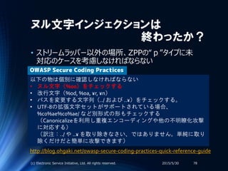 ヌル文字インジェクションは
終わったか？
• ストリームラッパー以外の場所、ZPPの“ｐ”タイプに未
対応のケースを考慮しなければならない
2015/5/30(c) Electronic Service Initiative, Ltd. All rights reserved. 78
以下の物は個別に確認しなければならない
• ヌル文字（%00）をチェックする
• 改行文字（%0d, %0a, ¥r, ¥n）
• パスを変更する文字列（../ および ..¥）をチェックする。
• UTF-8の拡張文字セットがサポートされている場合、
%c0%ae%c0%ae/ など別形式の形もチェックする
（Canonicalizeを利用し重複エンコーディングや他の不明瞭化攻撃
に対応する）
（訳注：../ や ..¥ を取り除きなさい、ではありません。単純に取り
除くだけだと簡単に攻撃できます）
OWASP Secure Coding Practices
http://blog.ohgaki.net/owasp-secure-coding-practices-quick-reference-guide
 