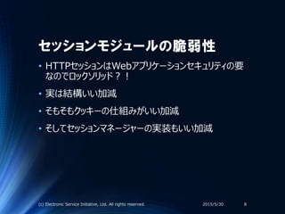 セッションモジュールの脆弱性
• HTTPセッションはWebアプリケーションセキュリティの要
なのでロックソリッド？！
• 実は結構いい加減
• そもそもクッキーの仕組みがいい加減
• そしてセッションマネージャーの実装もいい加減
2015/5/30(c) Electronic Service Initiative, Ltd. All rights reserved. 8
 