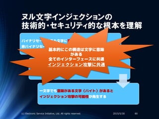 ヌル文字インジェクションの
技術的・セキュリティ的な根本を理解
バイナリセーフ（ヌル文字に意味がない）
非バイナリセーフ（ヌル文字が文字列終端）
ヌル文字の解釈の違い → 処理に相違が発生
一文字でも意味がある文字（バイト）があると
インジェクション攻撃の可能性が発生する
2015/5/30(c) Electronic Service Initiative, Ltd. All rights reserved. 80
基本的にこの構造は文字に意味
がある
全てのインターフェースに共通
インジェクション攻撃に共通
 