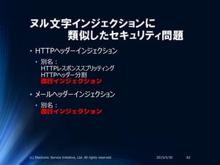 ヌル文字インジェクションに
類似したセキュリティ問題
• HTTPヘッダーインジェクション
• 別名：
HTTPレスポンススプリッティング
HTTPヘッダー分割
改行インジェクション
• メールヘッダーインジェクション
• 別名：
改行インジェクション
2015/5/30(c) Electronic Service Initiative, Ltd. All rights reserved. 82
 