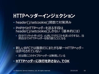HTTPヘッダーインジェクション
• header()/setcookie()関数で対策済み
• PHPからHTTPヘッダーを送る手段は
header()/setcookie()しかない（基本的には）
• 自分でソケット作ったり、cURLでリクエストを送ったりすると、当
然自分でHTTPヘッダーを取り扱うことになる
• 新しいRFCでは複数行にまたがる単一HTTPヘッダー
は許可されていない
• IEは既にこのタイプのヘッダーは無視している
• HTTPヘッダーに改行を許さない、でOK
2015/5/30(c) Electronic Service Initiative, Ltd. All rights reserved. 83
 