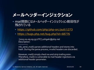 メールヘッダーインジェクション
2015/5/30(c) Electronic Service Initiative, Ltd. All rights reserved. 84
• mail関数にはメールヘッダーインジェクション脆弱性が
残されている
• https://github.com/php/php-src/pull/1273
• https://bugs.php.net/bug.php?id=68776
[2015-01-09 09:59 UTC] yohgaki@php.net
Description:
------------
mb_send_mail() parses additional headers and stores into
hash. During the parse process, invalid headers are discarded.
However, mail() simply check ¥0 and strip trailing ¥r¥n.
Therefore, mail() is vulnerable to mail header injections via
additional header parameter.
 