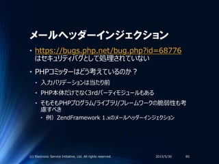 メールヘッダーインジェクション
2015/5/30(c) Electronic Service Initiative, Ltd. All rights reserved. 85
• https://bugs.php.net/bug.php?id=68776
はセキュリティバグとして処理されていない
• PHPコミッターはどう考えているのか？
• 入力バリデーションは当たり前
• PHP本体だけでなく3rdパーティモジュールもある
• そもそもPHPプログラム/ライブラリ/フレームワークの脆弱性も考
慮すべき
• 例）ZendFramework 1.xのメールヘッダーインジェクション
 