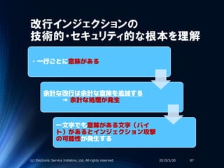 改行インジェクションの
技術的・セキュリティ的な根本を理解
・一行ごとに意味がある
余計な改行は余計な意味を追加する
→ 余計な処理が発生
一文字でも意味がある文字（バイ
ト）があるとインジェクション攻撃
の可能性が発生する
2015/5/30(c) Electronic Service Initiative, Ltd. All rights reserved. 87
 