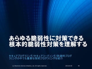 あらゆる脆弱性に対策できる
根本的脆弱性対策を理解する
セキュアプログラミング/セキュアコーディング/防御的プログ
ラミングの中でも重要な契約プログラミングを紹介
2015/5/30(c) Electronic Service Initiative, Ltd. All rights reserved. 90
 