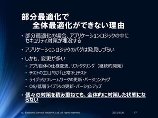 部分最適化で
全体最適化ができない理由
• 部分最適化の場合、アプリケーションロジックの中に
セキュリティ対策が埋没する
• アプリケーションロジックのバグは発見しづらい
• しかも、変更が多い
• アプリ自体の仕様変更、リファクタリング（継続的開発）
• テストの主目的が「正常系」テスト
• ライブラリ/フレームワークの更新・バージョンアップ
• OS/低層ライブラリの更新・バージョンアップ
• 個々の対策を積み重ねても、全体的に対策した状態にな
らない
2015/5/30(c) Electronic Service Initiative, Ltd. All rights reserved. 97
 