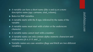  A variable can have a short name (like x and y) or a more
descriptive name (age, carname, total_volume).
 Rules for PHP variables:
 A variable starts with the $ sign, followed by the name of the
variable
 A variable name must start with a letter or the underscore
character
 A variable name cannot start with a number
 A variable name can only contain alpha-numeric characters and
underscores (A-z, 0-9, and _ )
 Variable names are case-sensitive ($age and $AGE are two different
variables)
 