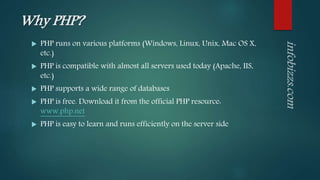 Why PHP?
 PHP runs on various platforms (Windows, Linux, Unix, Mac OS X,
etc.)
 PHP is compatible with almost all servers used today (Apache, IIS,
etc.)
 PHP supports a wide range of databases
 PHP is free. Download it from the official PHP resource:
www.php.net
 PHP is easy to learn and runs efficiently on the server side
 