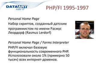 PHP/FI 1995-1997
Personal Home Page
Набор скриптов, созданный датским
программистом по имени Расмус
Леордорф (Rasmus Lerdorf)
Personal Home Page / Forms Interpreter
PHP/FI включал базовую
функциональность современного PHP.
Исполозовали около 1% (примерно 50
тысяч) всех интернет-доменов.
 