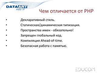 Чем отличается от PHP
• Декларативный стиль.
• Статическая/динамическая типизация.
• Пространства имен - обязательно!
• Запрещен глобальный код.
• Компиляция Ahead-of-time.
• Безопасная работа с памятью.
 