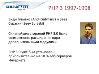 PHP 3 1997-1998
Энди Гутманс (Andi Gutmans) и Зеев
Сураски (Zeev Suraski)
Сильнейших стороной PHP 3.0 была
возможность расширения ядра
дополнительными модулями.
PHP 3.0 уже был установлен
приблизительно на 10 % веб-серверов
Интернета
 