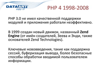 PHP 4 1998-2008
PHP 3.0 не имел качественной поддержки
модулей и приложения работали неэффективно.
В 1999 создан новый движок, названный Zend
Engine (от имён создателей, Зеева и Энди, также
основателей Zend Technologies).
Ключевые нововведения, такие как поддержка
сессий, буферизация вывода, более безопасные
способы обработки вводимой пользователем
информации.
 
