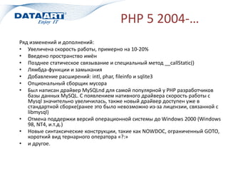 PHP 5 2004-…
Ряд изменений и дополнений:
• Увеличена скорость работы, примерно на 10-20%
• Введено пространство имён
• Позднее статическое связывание и специальный метод __callStatic()
• Лямбда-функции и замыкания
• Добавление расширений: intl, phar, fileinfo и sqlite3
• Опциональный сборщик мусора
• Был написан драйвер MySQLnd для самой популярной у PHP разработчиков
базы данных MySQL. С появлением нативного драйвера скорость работы с
Mysql значительно увеличилась, также новый драйвер доступен уже в
стандартной сборке(ранее это было невозможно из-за лицензии, связанной с
libmysql)
• Отмена поддержки версий операционной системы до Windows 2000 (Windows
98, NT4, и.т.д.)
• Новые синтаксические конструкции, такие как NOWDOC, ограниченный GOTO,
короткий вид тернарного оператора «?:»
• и другое.
 